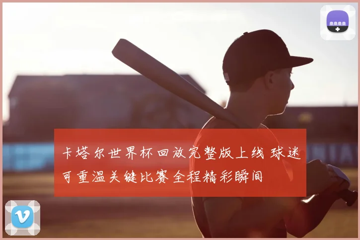 卡塔尔世界杯回放完整版上线 球迷可重温关键比赛全程精彩瞬间