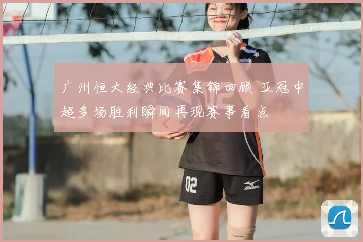 广州恒大经典比赛集锦回顾 亚冠中超多场胜利瞬间再现赛事看点