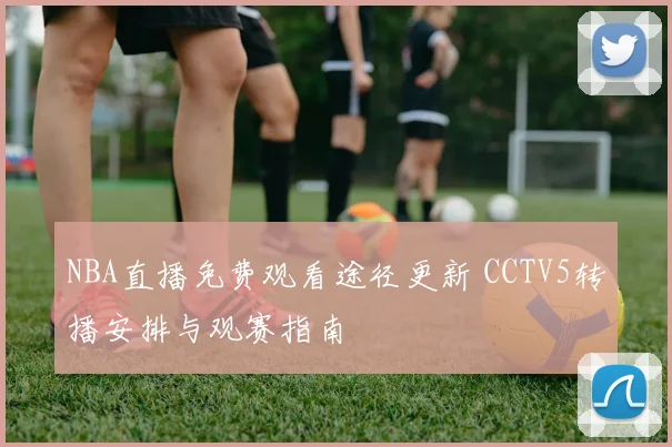 NBA直播免费观看途径更新 CCTV5转播安排与观赛指南