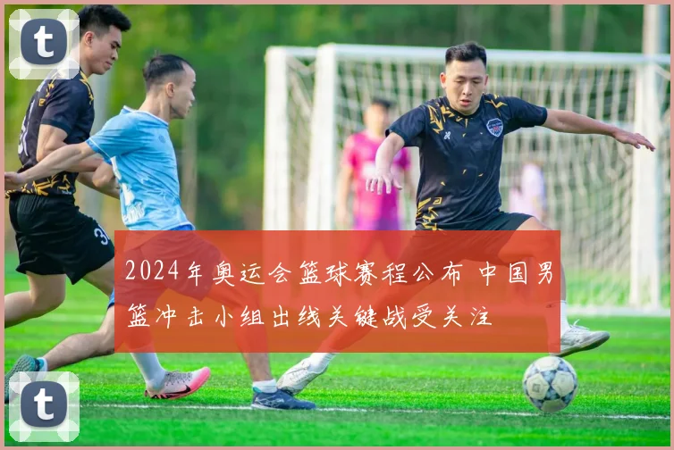 2024年奥运会篮球赛程公布 中国男篮冲击小组出线关键战受关注