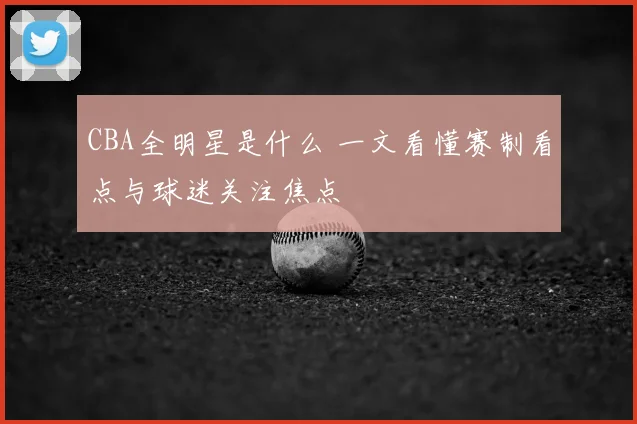 CBA全明星是什么 一文看懂赛制看点与球迷关注焦点