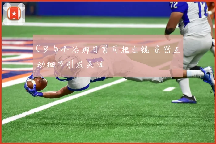 C罗与乔治娜日常同框出镜 亲密互动细节引发关注