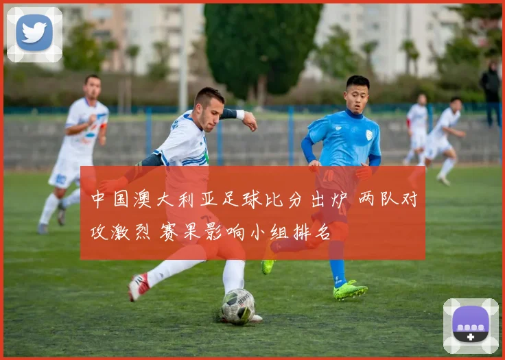 中国澳大利亚足球比分出炉 两队对攻激烈 赛果影响小组排名