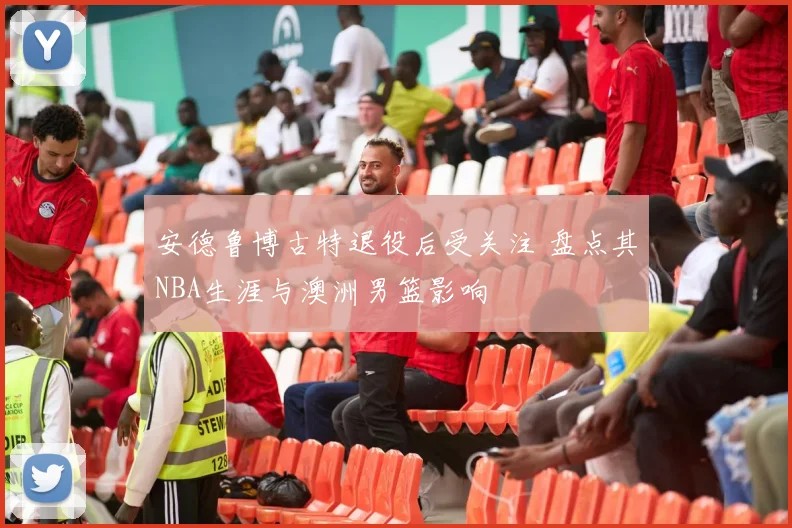 安德鲁博古特退役后受关注 盘点其NBA生涯与澳洲男篮影响