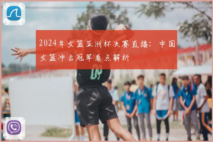 2024年女篮亚洲杯决赛直播：中国女篮冲击冠军看点解析