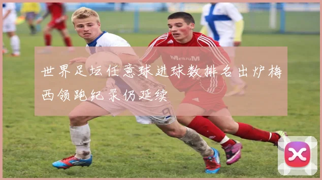 世界足坛任意球进球数排名出炉梅西领跑纪录仍延续