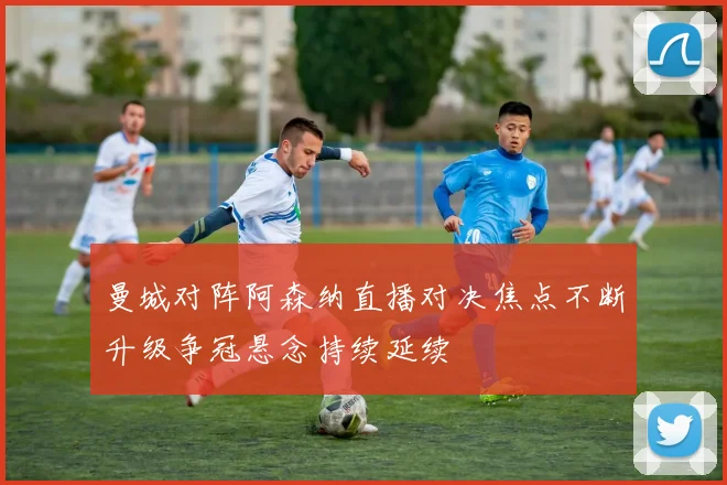 曼城对阵阿森纳直播对决焦点不断升级争冠悬念持续延续