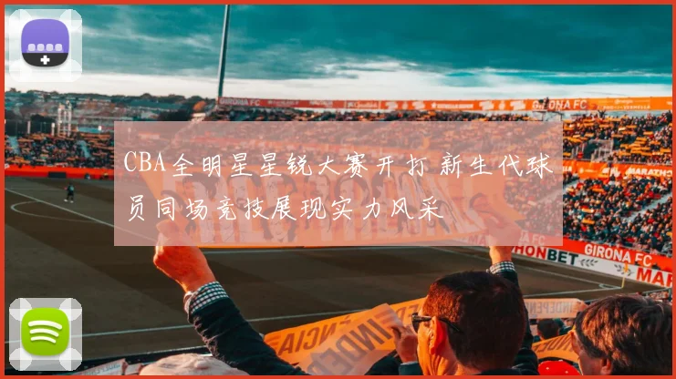 CBA全明星星锐大赛开打 新生代球员同场竞技展现实力风采