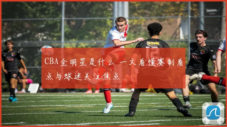 CBA全明星是什么 一文看懂赛制看点与球迷关注焦点