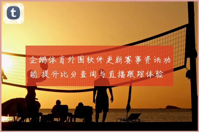 企鹅体育外围软件更新赛事资讯功能 提升比分查询与直播跟踪体验