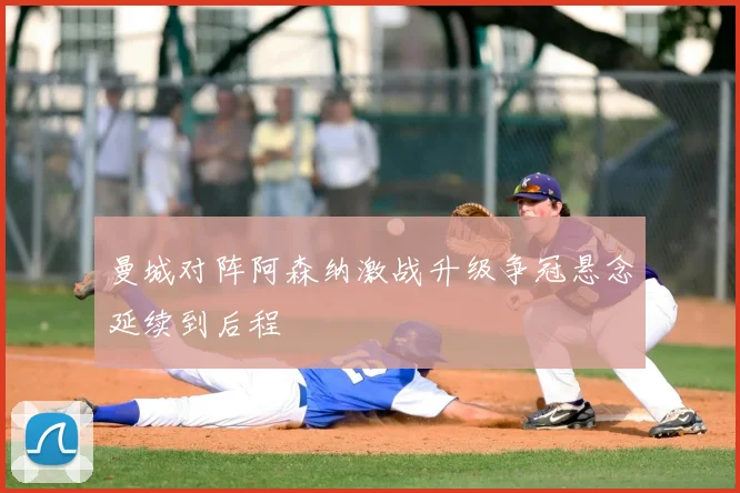 曼城对阵阿森纳激战升级争冠悬念延续到后程