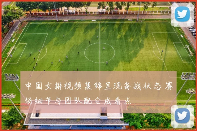 中国女排视频集锦呈现备战状态 赛场细节与团队配合成看点