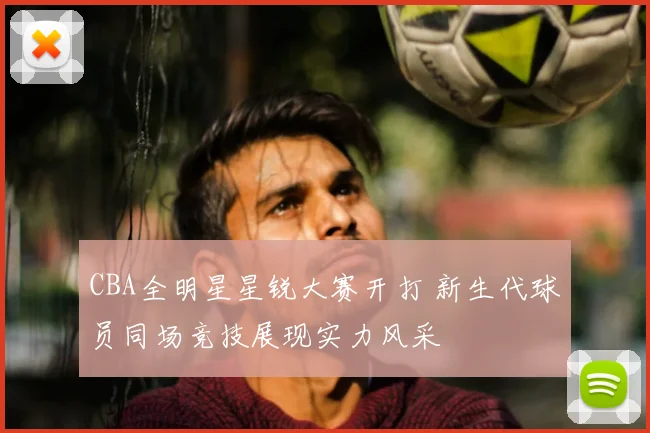 CBA全明星星锐大赛开打 新生代球员同场竞技展现实力风采