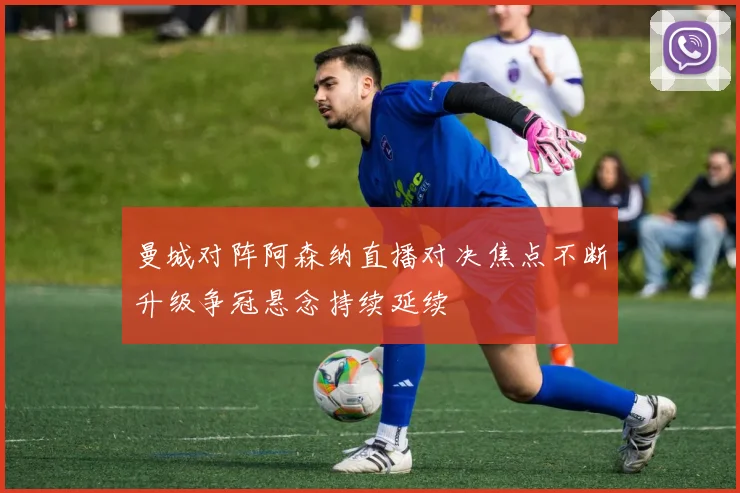 曼城对阵阿森纳直播对决焦点不断升级争冠悬念持续延续