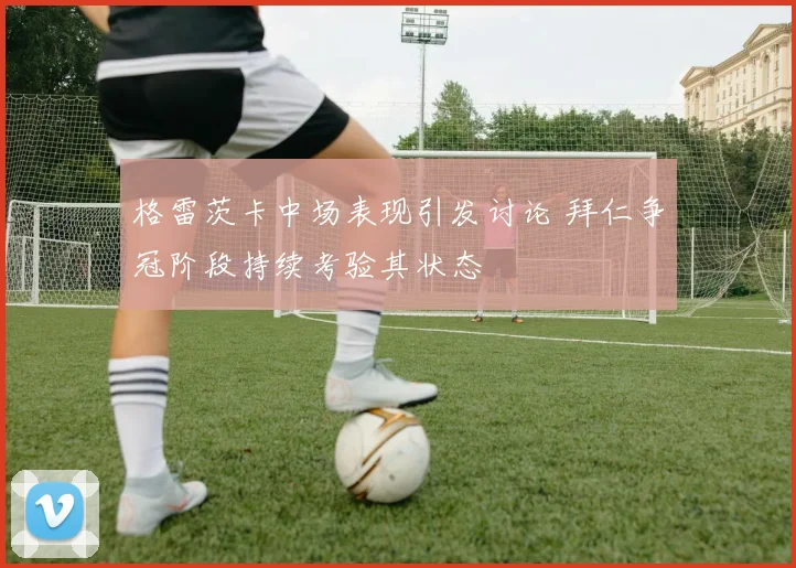 格雷茨卡中场表现引发讨论 拜仁争冠阶段持续考验其状态