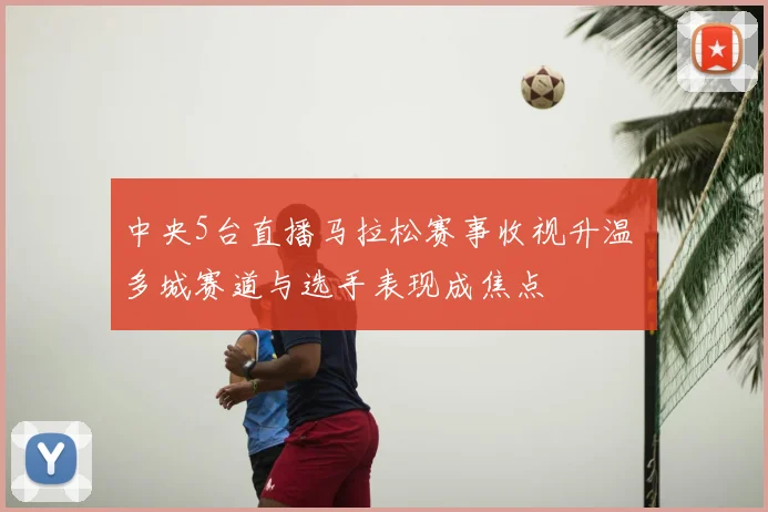 中央5台直播马拉松赛事收视升温 多城赛道与选手表现成焦点
