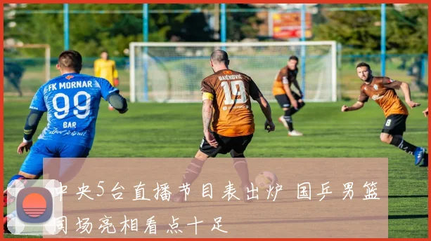中央5台直播节目表出炉 国乒男篮同场亮相看点十足
