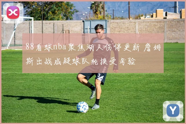 88看球nba聚焦湖人伤停更新 詹姆斯出战成疑球队轮换受考验
