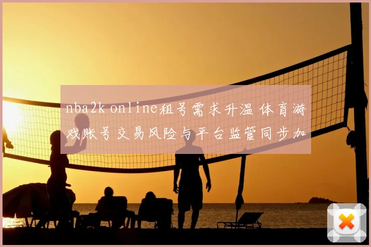 nba2k online租号需求升温 体育游戏账号交易风险与平台监管同步加码