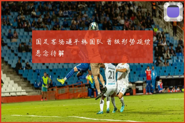 国足客场逼平韩国队 晋级形势延续悬念待解