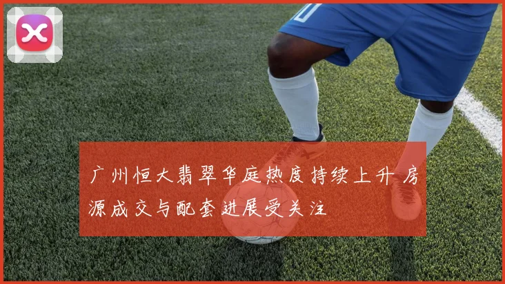 广州恒大翡翠华庭热度持续上升 房源成交与配套进展受关注